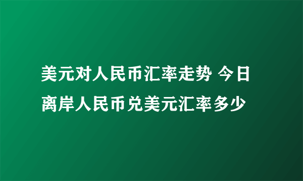 美元对人民币汇率走势 今日离岸人民币兑美元汇率多少