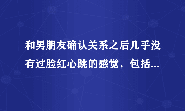 和男朋友确认关系之后几乎没有过脸红心跳的感觉，包括在一起那天，这种感觉正常吗？