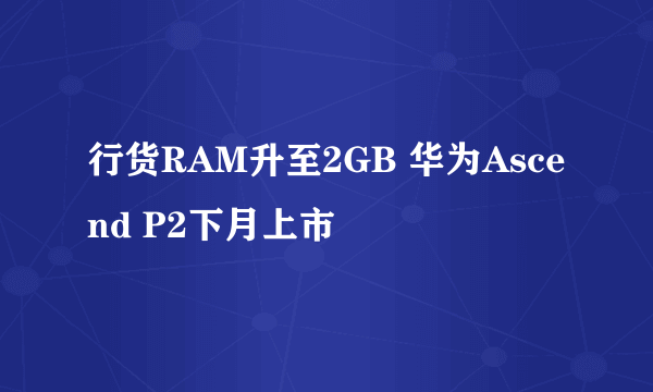 行货RAM升至2GB 华为Ascend P2下月上市