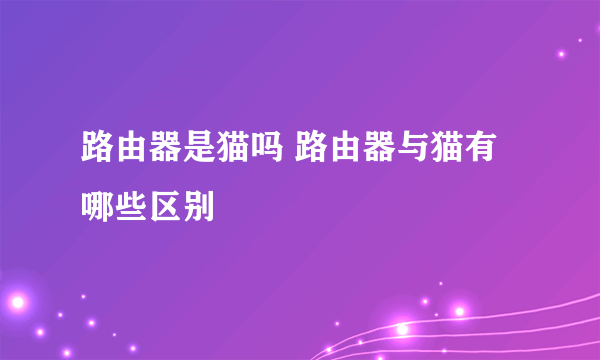 路由器是猫吗 路由器与猫有哪些区别