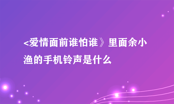 <爱情面前谁怕谁》里面余小渔的手机铃声是什么