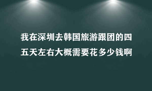 我在深圳去韩国旅游跟团的四五天左右大概需要花多少钱啊