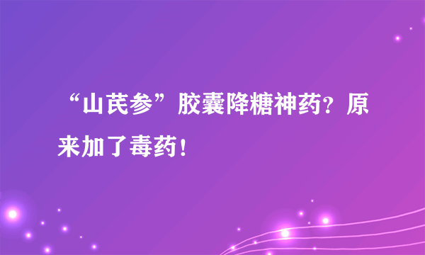 “山芪参”胶囊降糖神药？原来加了毒药！