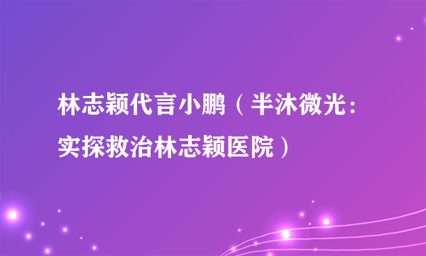 林志颖代言小鹏（半沐微光：实探救治林志颖医院）