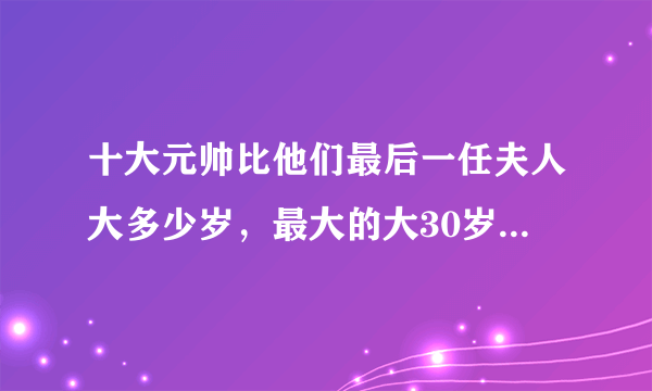 十大元帅比他们最后一任夫人大多少岁，最大的大30岁，最小大9岁