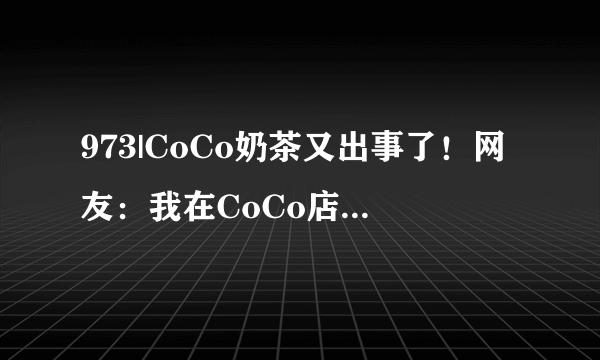 973|CoCo奶茶又出事了！网友：我在CoCo店里看到了这条新闻……