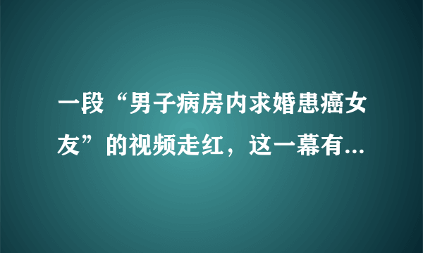 一段“男子病房内求婚患癌女友”的视频走红，这一幕有让你感动吗？