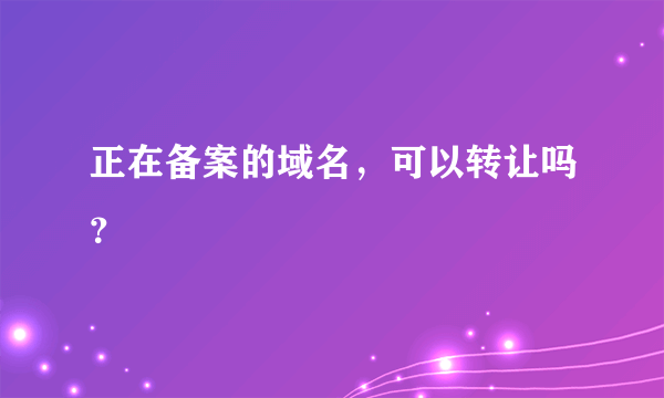 正在备案的域名，可以转让吗？