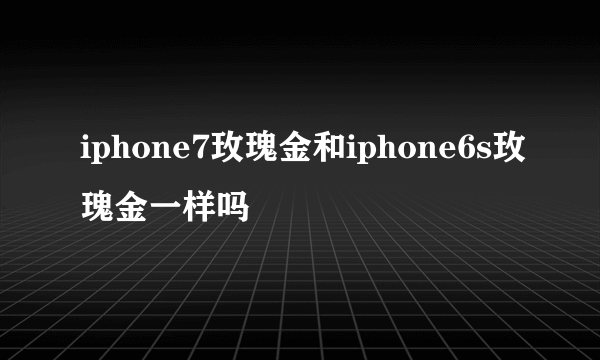 iphone7玫瑰金和iphone6s玫瑰金一样吗