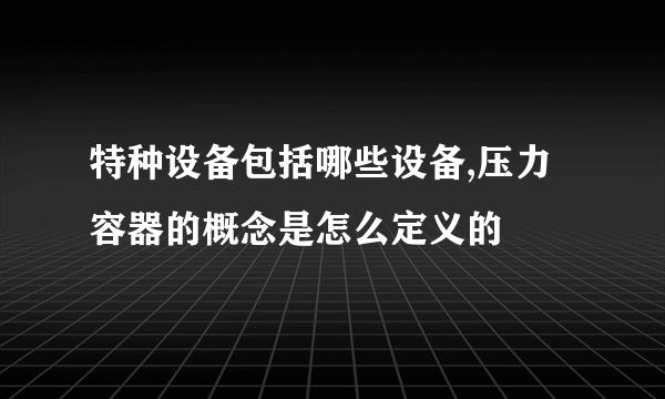 特种设备包括哪些设备,压力容器的概念是怎么定义的