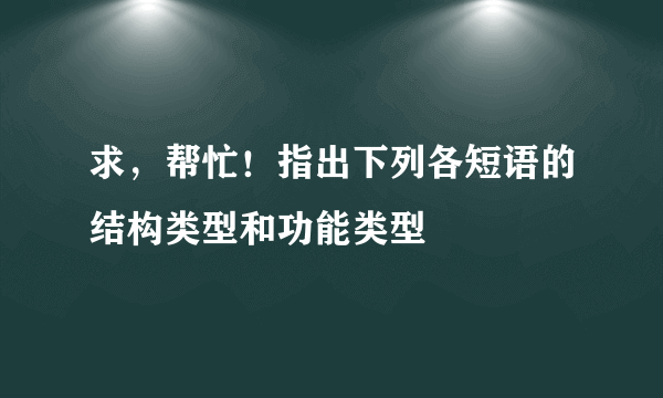 求，帮忙！指出下列各短语的结构类型和功能类型