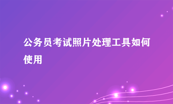 公务员考试照片处理工具如何使用