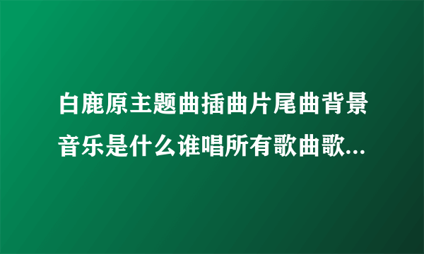 白鹿原主题曲插曲片尾曲背景音乐是什么谁唱所有歌曲歌词MV视频__白鹿原所有歌曲歌词大