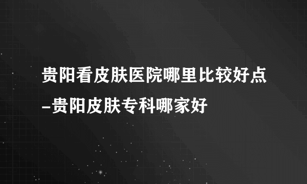 贵阳看皮肤医院哪里比较好点-贵阳皮肤专科哪家好