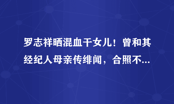 罗志祥晒混血干女儿！曾和其经纪人母亲传绯闻，合照不避嫌超温馨