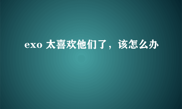 exo 太喜欢他们了，该怎么办