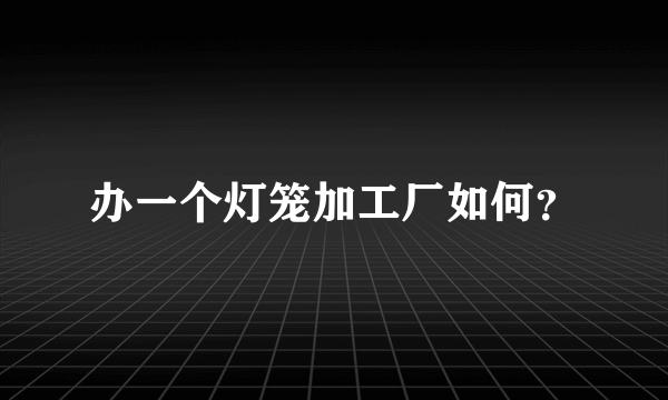 办一个灯笼加工厂如何？