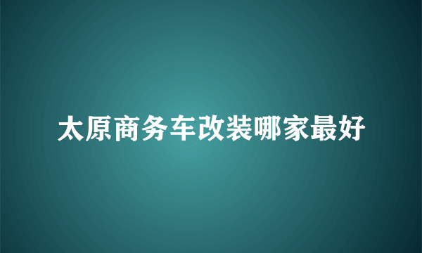 太原商务车改装哪家最好