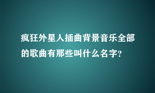 疯狂外星人插曲背景音乐全部的歌曲有那些叫什么名字？