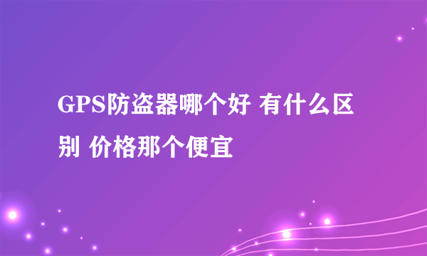 GPS防盗器哪个好 有什么区别 价格那个便宜