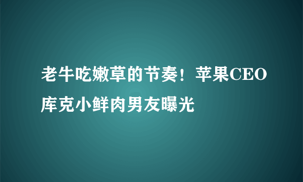 老牛吃嫩草的节奏！苹果CEO库克小鲜肉男友曝光