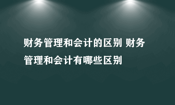 财务管理和会计的区别 财务管理和会计有哪些区别