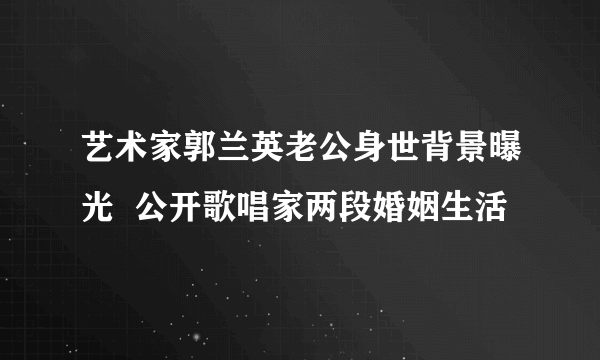 艺术家郭兰英老公身世背景曝光  公开歌唱家两段婚姻生活