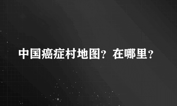 中国癌症村地图？在哪里？