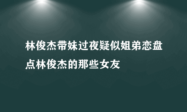 林俊杰带妹过夜疑似姐弟恋盘点林俊杰的那些女友