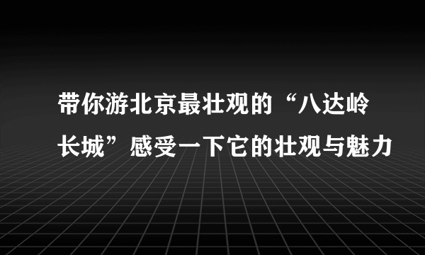 带你游北京最壮观的“八达岭长城”感受一下它的壮观与魅力