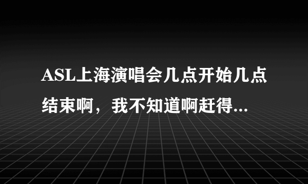 ASL上海演唱会几点开始几点结束啊，我不知道啊赶得上去看，跪求啊！这可关系我的幸福啊，千载难逢的机会！