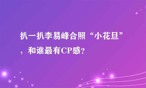 扒一扒李易峰合照“小花旦”，和谁最有CP感？