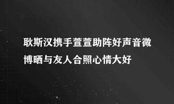 耿斯汉携手萱萱助阵好声音微博晒与友人合照心情大好