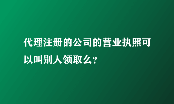 代理注册的公司的营业执照可以叫别人领取么？