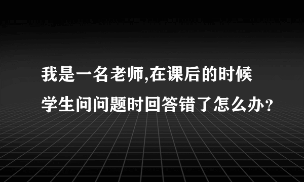 我是一名老师,在课后的时候学生问问题时回答错了怎么办？