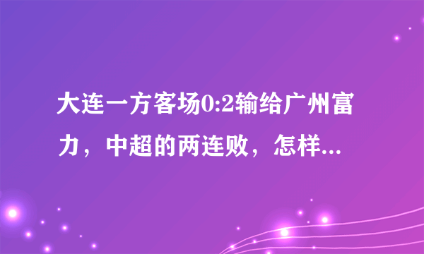 大连一方客场0:2输给广州富力，中超的两连败，怎样评价这场比赛？