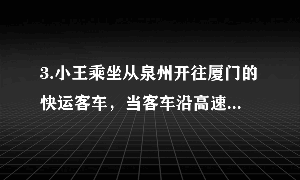 3.小王乘坐从泉州开往厦门的快运客车，当客车沿高速公路进入厦门境内时他感到：厦门来到自己跟前，他产生这种感觉时所选择的参照物是（　　）     A. 厦门                              B. 泉州                              C. 小王所乘坐的客车                              D. 地面