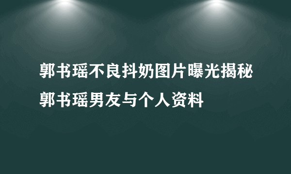 郭书瑶不良抖奶图片曝光揭秘郭书瑶男友与个人资料