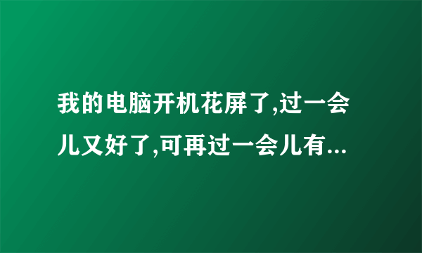 我的电脑开机花屏了,过一会儿又好了,可再过一会儿有花屏了,是为什么啊?