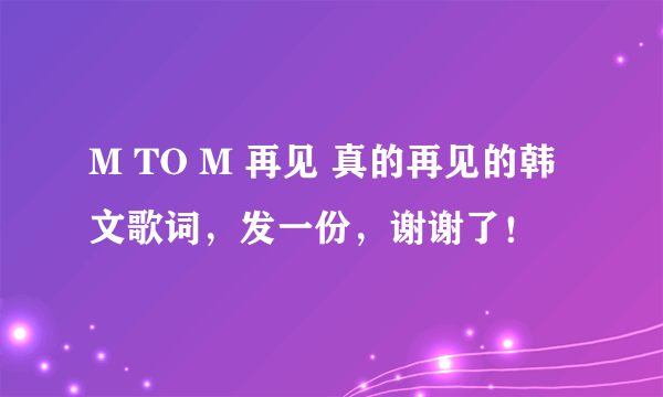 M TO M 再见 真的再见的韩文歌词，发一份，谢谢了！