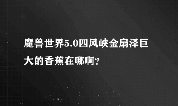 魔兽世界5.0四风峡金扇泽巨大的香蕉在哪啊？