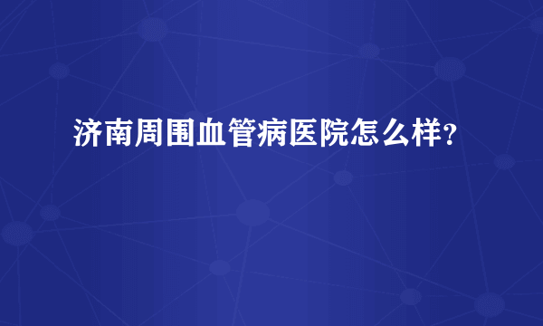 济南周围血管病医院怎么样？