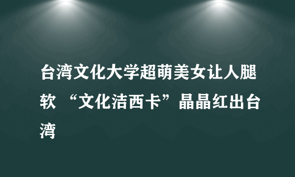 台湾文化大学超萌美女让人腿软 “文化洁西卡”晶晶红出台湾