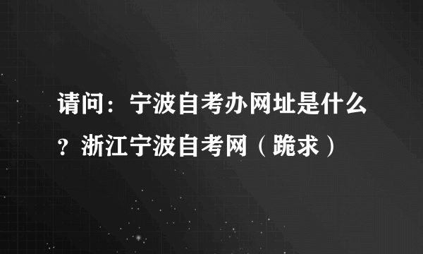 请问：宁波自考办网址是什么？浙江宁波自考网（跪求）