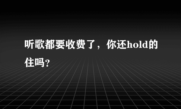 听歌都要收费了，你还hold的住吗？