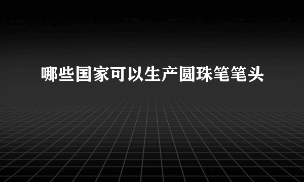 哪些国家可以生产圆珠笔笔头