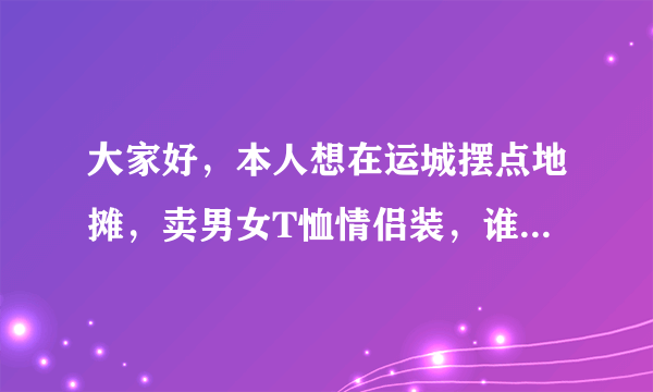 大家好，本人想在运城摆点地摊，卖男女T恤情侣装，谁能帮忙介绍一家性价比好的货源，在网上看一件T恤才十元左右