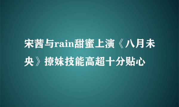 宋茜与rain甜蜜上演《八月未央》撩妹技能高超十分贴心