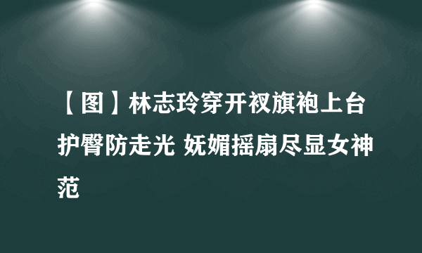 【图】林志玲穿开衩旗袍上台护臀防走光 妩媚摇扇尽显女神范