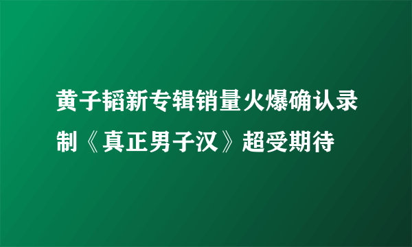 黄子韬新专辑销量火爆确认录制《真正男子汉》超受期待